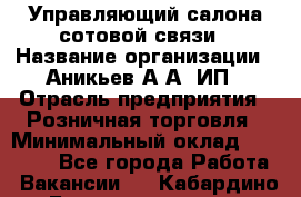 Управляющий салона сотовой связи › Название организации ­ Аникьев А.А, ИП › Отрасль предприятия ­ Розничная торговля › Минимальный оклад ­ 35 000 - Все города Работа » Вакансии   . Кабардино-Балкарская респ.,Нальчик г.